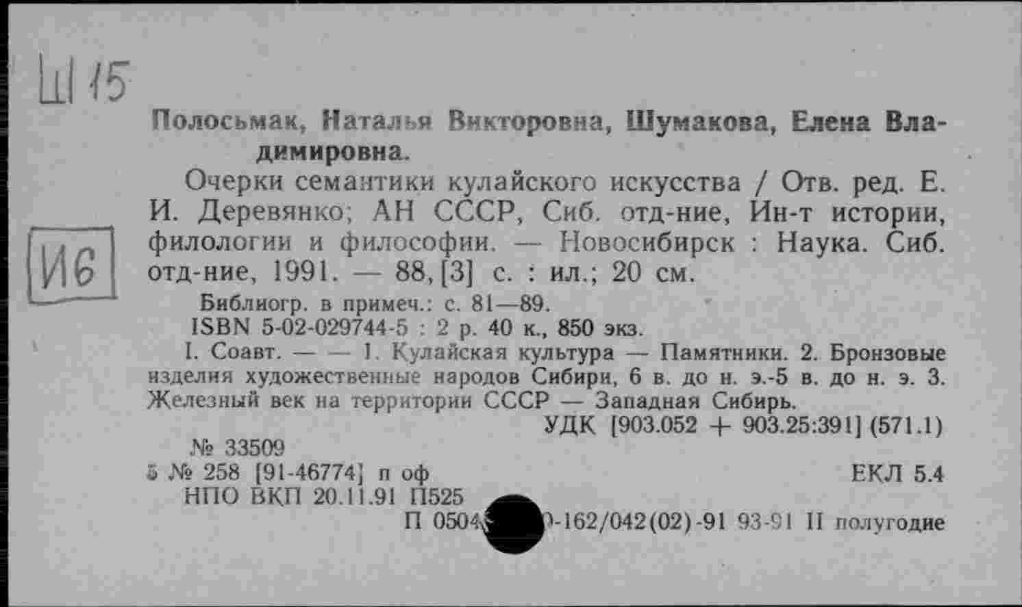 ﻿Полосьмак, Наталья Викторовна, Шумакова, Елена Владимировна.
Очерки семантики кулайского искусства / Отв. ред. Е. И. Деревянко; АН СССР, Сиб. отд-ние, Ин-т истории, филологии и философии. — Новосибирск : Наука. Сиб. отд-ние, 1991. — 88, [3] с. : ил.; 20 см.
Библиогр. в примеч.: с. 81—89.
ISBN 5-02-029744-5 : 2 р. 40 к., 850 экз.
I. Соавт.-----1. Кулайская культура —- Памятники. 2. Бронзовые
изделия художественные народов Сибири, 6 в. до н. э.-5 в. до н. э. 3. Железный век на территории СССР — Западная Сибирь.
УДК [903.052 + 903.25:391] (571.1) № 33509
5 № 258 [91-46774] п оф	ЕКЛ 5.4
НПО ВКП 20.11.91 П525
П 0504,^Ир-162/042(02)-91 93-91 II полугодие